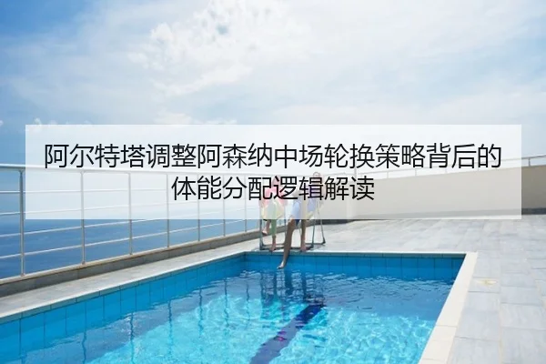 阿尔特塔调整阿森纳中场轮换策略背后的体能分配逻辑解读