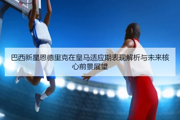 巴西新星恩德里克在皇马适应期表现解析与未来核心前景展望