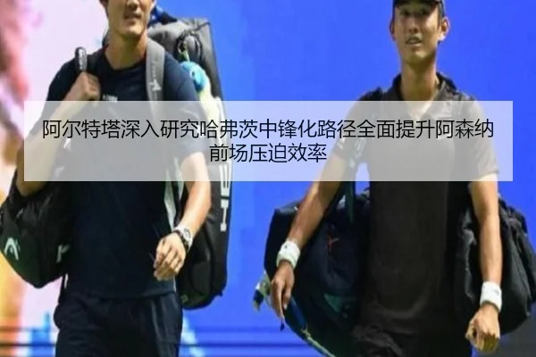 阿尔特塔深入研究哈弗茨中锋化路径全面提升阿森纳前场压迫效率