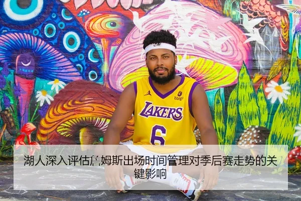 湖人深入评估詹姆斯出场时间管理对季后赛走势的关键影响