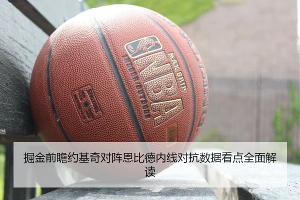 掘金前瞻约基奇对阵恩比德内线对抗数据看点全面解读