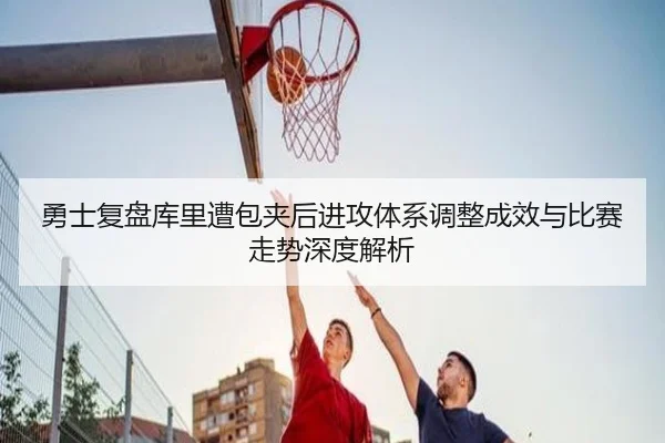 勇士复盘库里遭包夹后进攻体系调整成效与比赛走势深度解析
