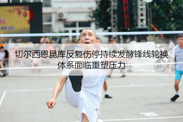 切尔西恩昆库反复伤停持续发酵锋线轮换体系面临重塑压力